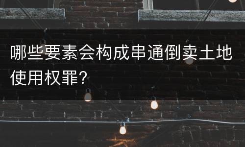 哪些要素会构成串通倒卖土地使用权罪?
