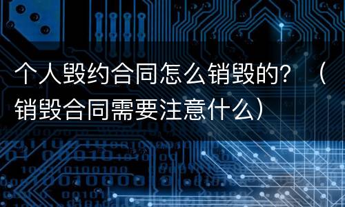 个人毁约合同怎么销毁的？（销毁合同需要注意什么）