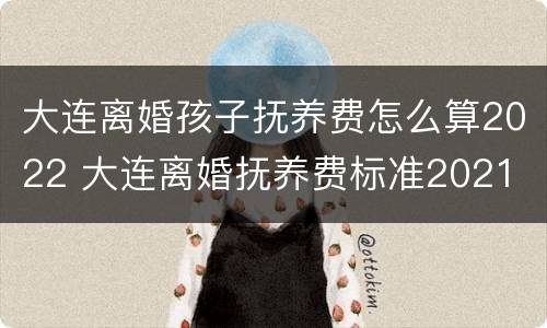 大连离婚孩子抚养费怎么算2022 大连离婚抚养费标准2021