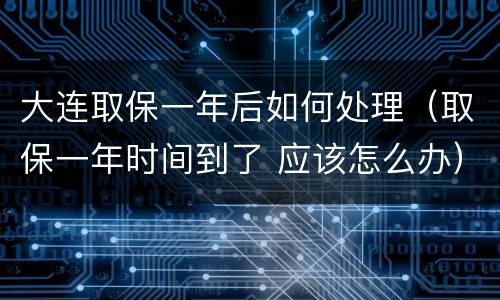 大连取保一年后如何处理（取保一年时间到了 应该怎么办）
