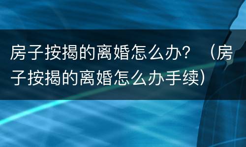 房子按揭的离婚怎么办？（房子按揭的离婚怎么办手续）