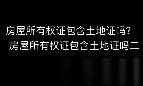 房屋所有权证包含土地证吗？ 房屋所有权证包含土地证吗二手房