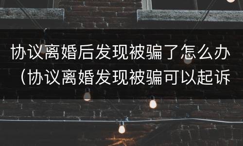 协议离婚后发现被骗了怎么办（协议离婚发现被骗可以起诉吗?）