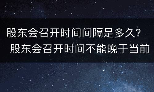 股东会召开时间间隔是多久？ 股东会召开时间不能晚于当前时间