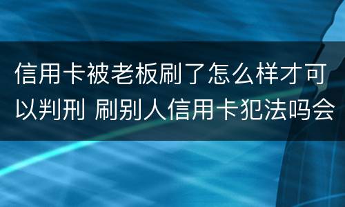 信用卡被老板刷了怎么样才可以判刑 刷别人信用卡犯法吗会判刑吗