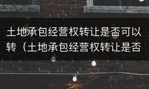 土地承包经营权转让是否可以转（土地承包经营权转让是否可以转租）