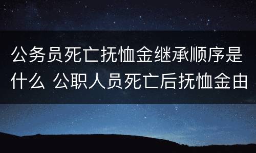 公务员死亡抚恤金继承顺序是什么 公职人员死亡后抚恤金由谁继承