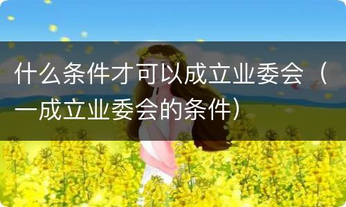 什么条件才可以成立业委会（一成立业委会的条件）