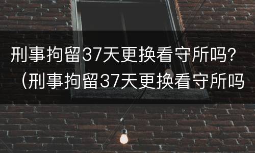 刑事拘留37天更换看守所吗？（刑事拘留37天更换看守所吗有案底吗）