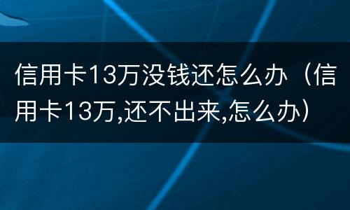 信用卡13万没钱还怎么办（信用卡13万,还不出来,怎么办）