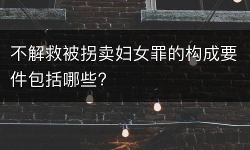 不解救被拐卖妇女罪的构成要件包括哪些?