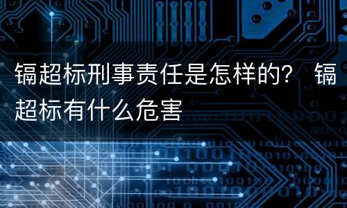 镉超标刑事责任是怎样的？ 镉超标有什么危害