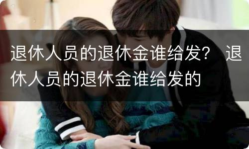 退休人员的退休金谁给发？ 退休人员的退休金谁给发的