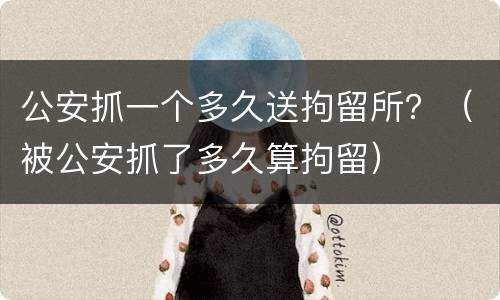公安抓一个多久送拘留所？（被公安抓了多久算拘留）