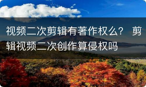 视频二次剪辑有著作权么？ 剪辑视频二次创作算侵权吗