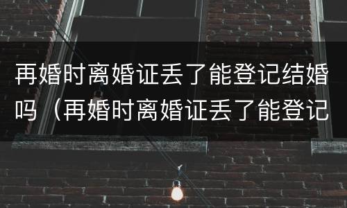 再婚时离婚证丢了能登记结婚吗（再婚时离婚证丢了能登记结婚吗怎么办）