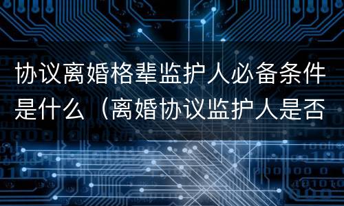 协议离婚格辈监护人必备条件是什么（离婚协议监护人是否可以更改）
