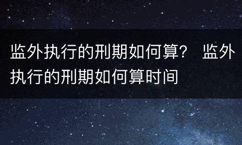 监外执行的刑期如何算？ 监外执行的刑期如何算时间