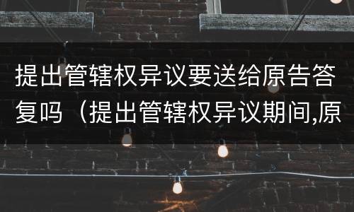 提出管辖权异议要送给原告答复吗（提出管辖权异议期间,原告能撤诉吗）