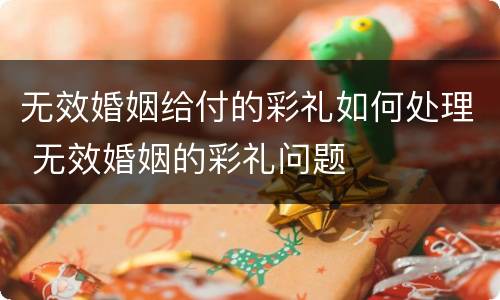 无效婚姻给付的彩礼如何处理 无效婚姻的彩礼问题