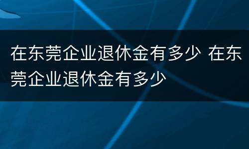 在东莞企业退休金有多少 在东莞企业退休金有多少