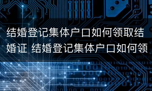 结婚登记集体户口如何领取结婚证 结婚登记集体户口如何领取结婚证书