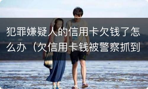 犯罪嫌疑人的信用卡欠钱了怎么办（欠信用卡钱被警察抓到）