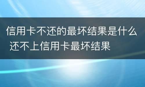 信用卡不还的最坏结果是什么 还不上信用卡最坏结果