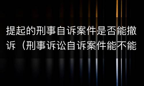 提起的刑事自诉案件是否能撤诉（刑事诉讼自诉案件能不能撤诉）
