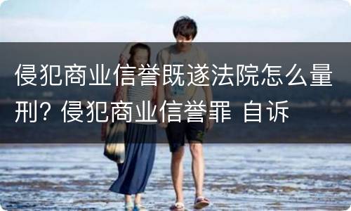 侵犯商业信誉既遂法院怎么量刑? 侵犯商业信誉罪 自诉