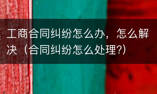 工商合同纠纷怎么办，怎么解决（合同纠纷怎么处理?）