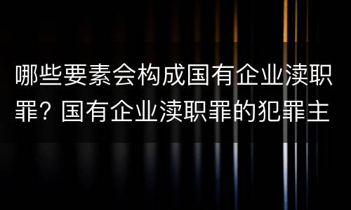 哪些要素会构成国有企业渎职罪? 国有企业渎职罪的犯罪主体