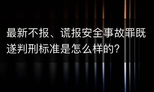 最新不报、谎报安全事故罪既遂判刑标准是怎么样的?