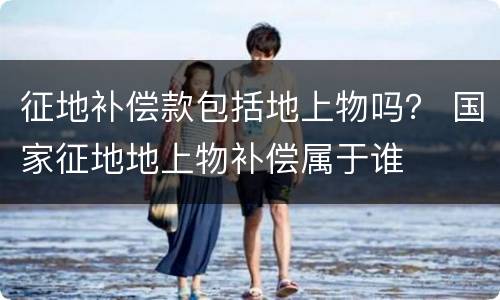 征地补偿款包括地上物吗？ 国家征地地上物补偿属于谁
