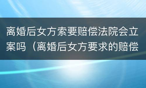 离婚后女方索要赔偿法院会立案吗（离婚后女方要求的赔偿）