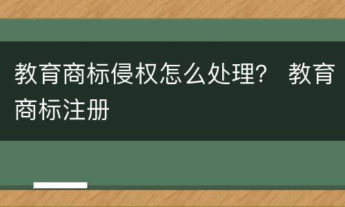 教育商标侵权怎么处理？ 教育商标注册