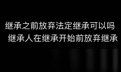 继承之前放弃法定继承可以吗 继承人在继承开始前放弃继承是否有效