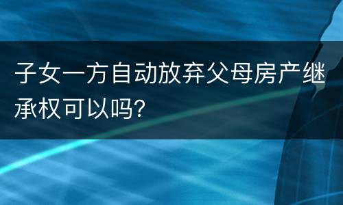 子女一方自动放弃父母房产继承权可以吗？