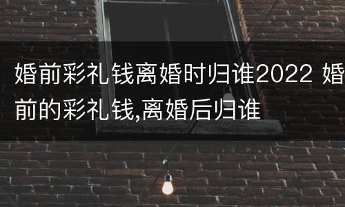 婚前彩礼钱离婚时归谁2022 婚前的彩礼钱,离婚后归谁