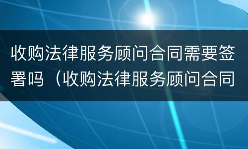 收购法律服务顾问合同需要签署吗（收购法律服务顾问合同需要签署吗）