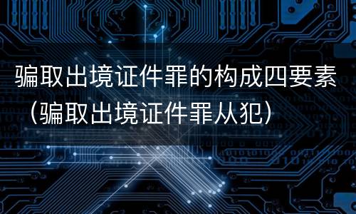 骗取出境证件罪的构成四要素（骗取出境证件罪从犯）