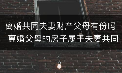 离婚共同夫妻财产父母有份吗 离婚父母的房子属于夫妻共同财产吗