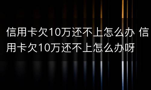 信用卡欠10万还不上怎么办 信用卡欠10万还不上怎么办呀