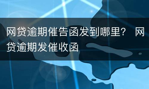 网贷逾期催告函发到哪里？ 网贷逾期发催收函