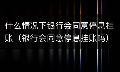 什么情况下银行会同意停息挂账（银行会同意停息挂账吗）