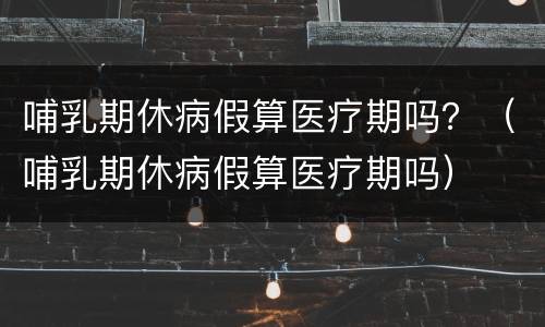 哺乳期休病假算医疗期吗？（哺乳期休病假算医疗期吗）
