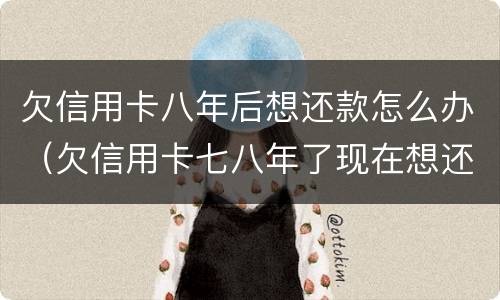 欠信用卡八年后想还款怎么办（欠信用卡七八年了现在想还）