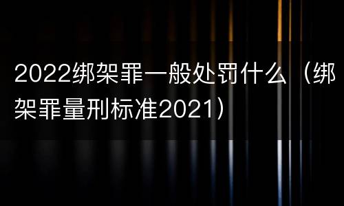 2022绑架罪一般处罚什么（绑架罪量刑标准2021）