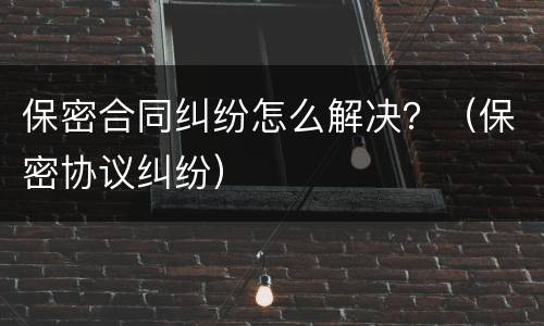 保密合同纠纷怎么解决？（保密协议纠纷）