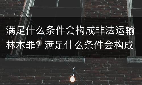 满足什么条件会构成非法运输林木罪? 满足什么条件会构成非法运输林木罪